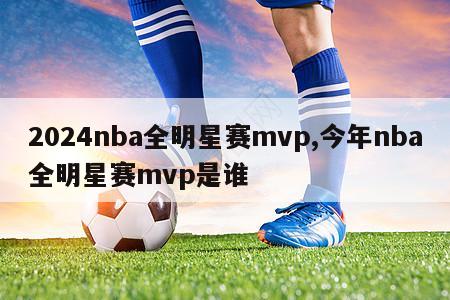 2024nba全明星赛mvp,今年nba全明星赛mvp是谁