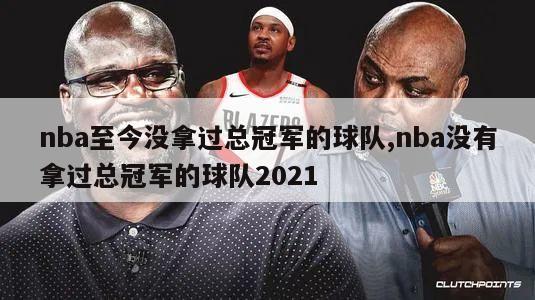 nba至今没拿过总冠军的球队,nba没有拿过总冠军的球队2021