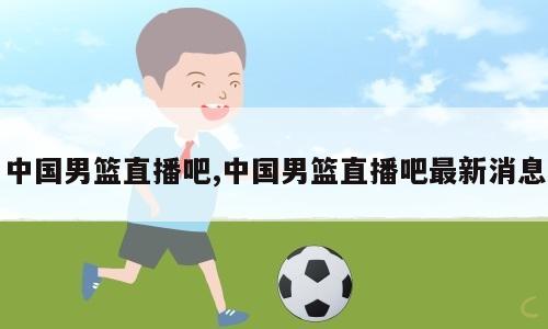 中国男篮直播吧,中国男篮直播吧最新消息