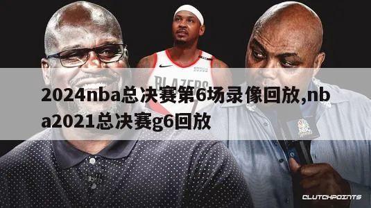 2024nba总决赛第6场录像回放,nba2021总决赛g6回放