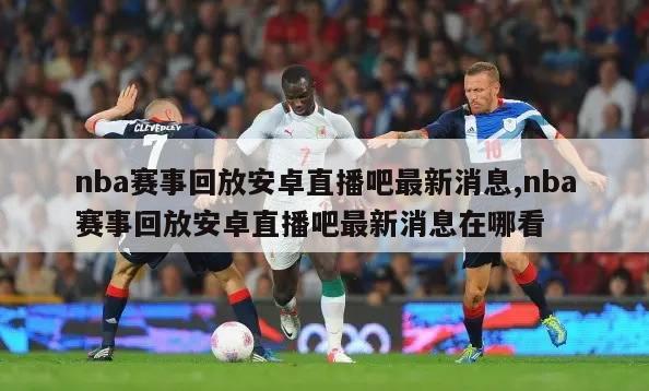 nba赛事回放安卓直播吧最新消息,nba赛事回放安卓直播吧最新消息在哪看