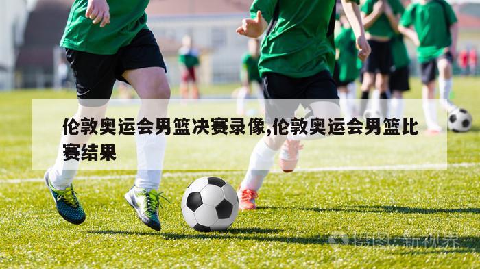 伦敦奥运会男篮决赛录像,伦敦奥运会男篮比赛结果