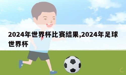 2024年世界杯比赛结果,2024年足球世界杯