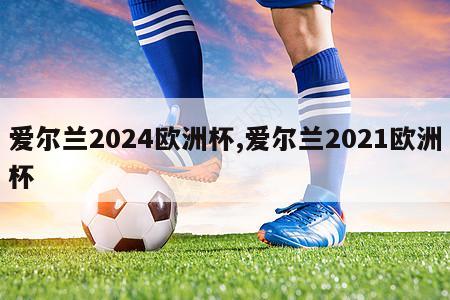 爱尔兰2024欧洲杯,爱尔兰2021欧洲杯