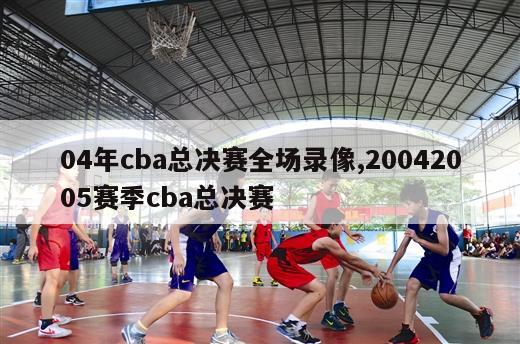 04年cba总决赛全场录像,20042005赛季cba总决赛