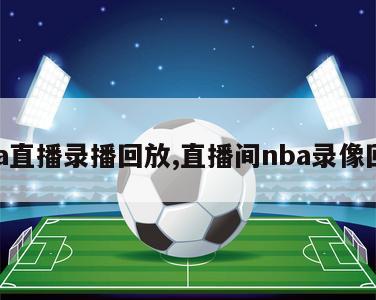 nba直播录播回放,直播间nba录像回放